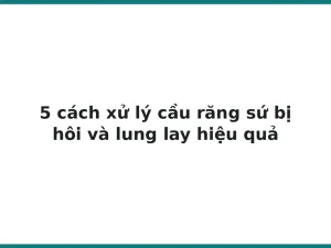 5 cách xử lý cầu răng sứ bị hôi và lung lay hiệu quả