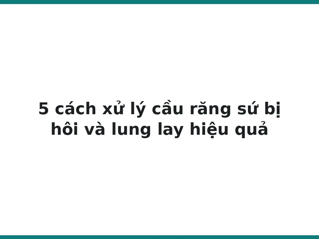 5 cách xử lý cầu răng sứ bị hôi và lung lay hiệu quả