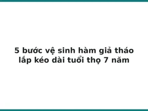 5 bước vệ sinh hàm giả tháo lắp kéo dài tuổi thọ 7 năm