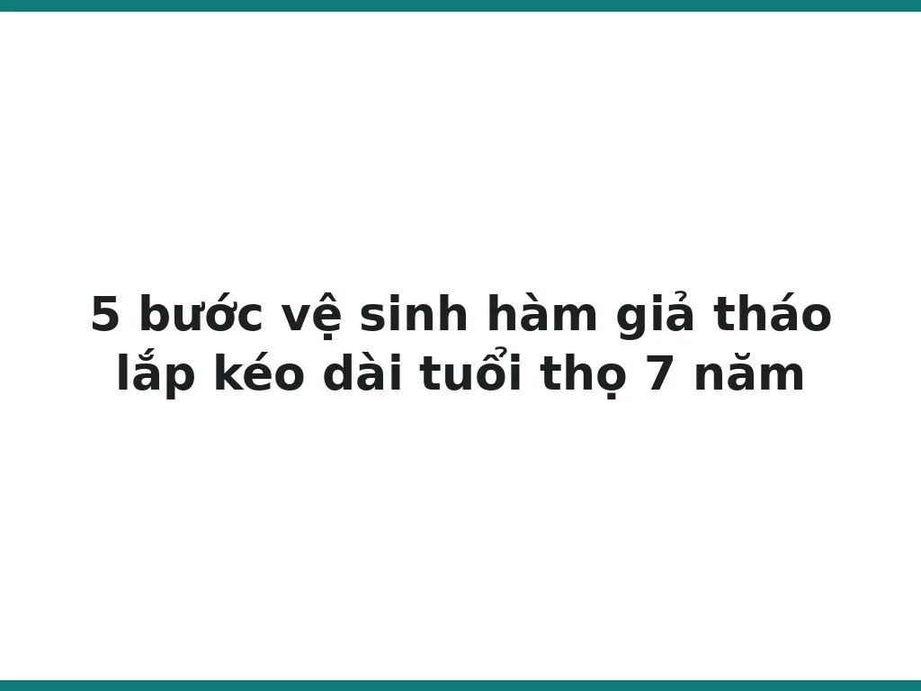 5 bước vệ sinh hàm giả tháo lắp kéo dài tuổi thọ 7 năm