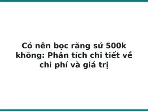 Có nên bọc răng sứ 500k không: Phân tích chi tiết về chi phí và giá trị