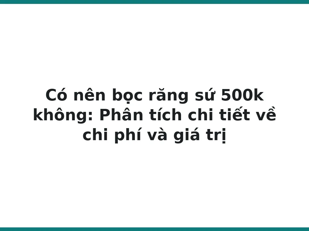 Có nên bọc răng sứ 500k không: Phân tích chi tiết về chi phí và giá trị